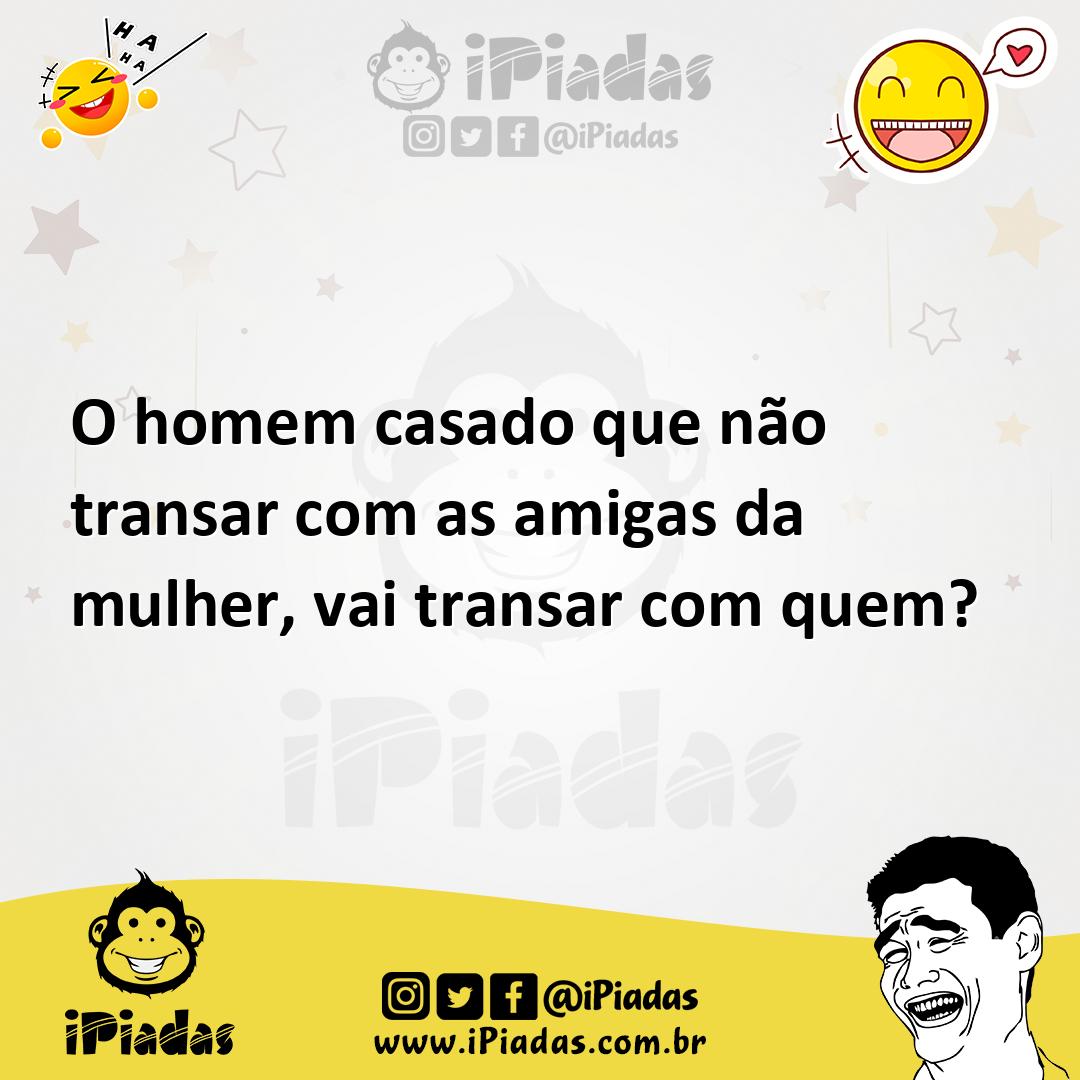 O homem casado que não transar com as amigas da mulher, vai transar com  quem?