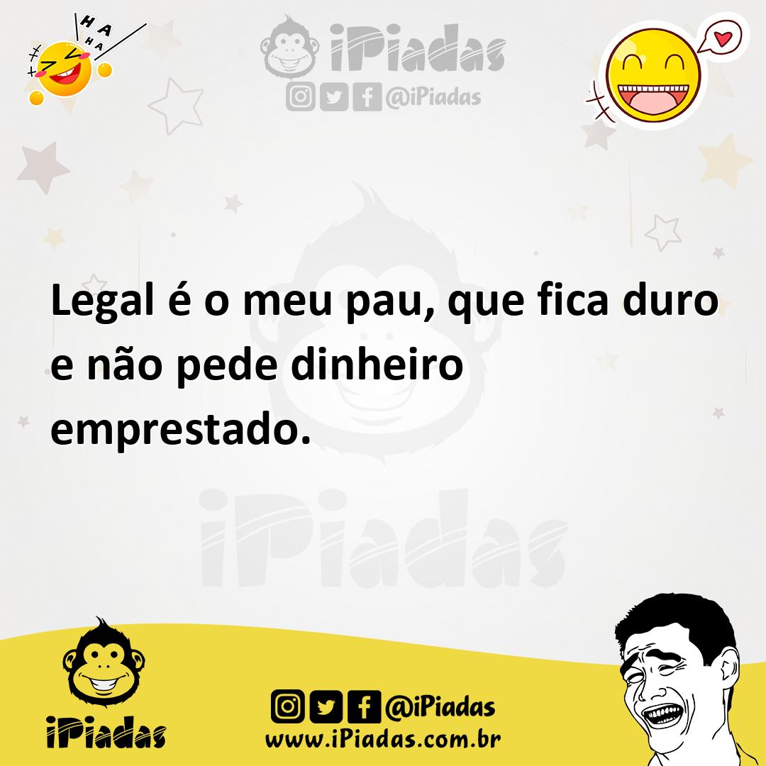 Legal é o meu pau, que fica duro e não pede dinheiro emprestado.